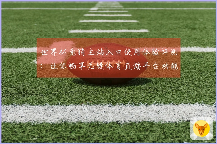 世界杯竞猜主站入口使用体验评测：让你畅享无缝体育直播平台功能
