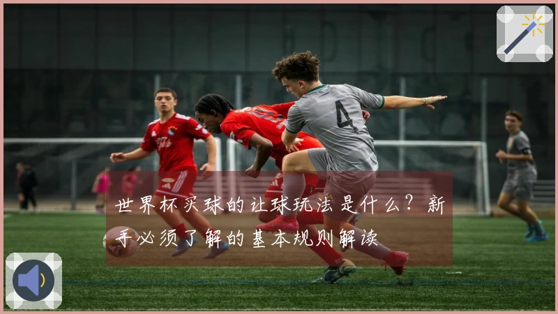 世界杯买球的让球玩法是什么？新手必须了解的基本规则解读